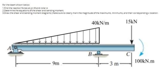 For the beam shown below.
LFind the resction forces at pin Band roler A
2 Decermine the equations of the shear and bending moment
3.Drew the shear ana bending moment diagrams mete sure to cieary merk the magnitude of the maximums, minimums, and their corresponding xlocation.
40KN/m
15kN
B-
100kN.m
9m
3 m
