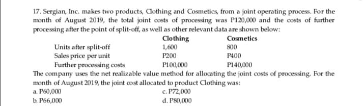 17. Sergian, Inc. makes two products, Aothing and Cosmetics, from a joint operating process. For the
month of August 2019, the total joint costs of processing was P120,000 and the costs of further
processing after the point of split-off, as well as other relevant data are shown below:
Clothing
1,600
Cosmetics
Units after split-off
Sales price per unit
Further processing costs
The company uses the net realizable value method for allocating the joint costs of processing. For the
month of August 2019, the joint cost allocated to product Clothing was:
a. P60,000
800
P200
P400
P100,000
P140,000
c. P72,000
d. P80,000
b. P66,000
