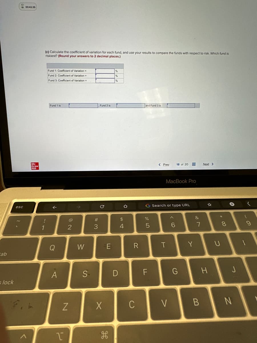 ab
s lock
esc
2.
00:42:35
Mc
Graw
(c) Calculate the coefficient of variation for each fund, and use your results to compare the funds with respect to risk. Which fund is
riskiest? (Round your answers to 2 decimal places.)
!
1
Fund 1: Coefficient of Variation=
Fund 2: Coefficient of Variation =
Fund 3: Coefficient of Variation=
Fund 1 is
←
Q
A
U
2
N
W
S
#3
3
Fund 2 is
с
X
E
H
%
D
$
4
R
C
and Fund 3 is
%
5
< Prev
G Search or type URL
LL
MacBook Pro
T
V
18 of 20
^
< 6
G
Y
&
7
B
Next >
H
U
8
→
J
N
9
1