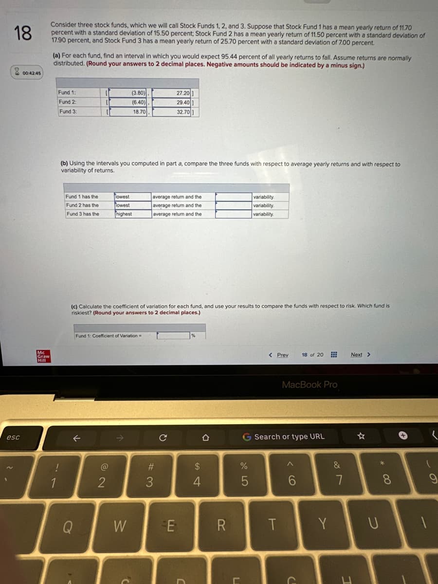 18
Consider three stock funds, which we will call Stock Funds 1, 2, and 3. Suppose that Stock Fund 1 has a mean yearly return of 11.70
percent with a standard deviation of 15.50 percent; Stock Fund 2 has a mean yearly return of 11.50 percent with a standard deviation of
17.90 percent, and Stock Fund 3 has a mean yearly return of 25.70 percent with a standard deviation of 7.00 percent.
esc
00:42:45
Mc
Graw
Hill
(a) For each fund, find an interval in which you would expect 95.44 percent of all yearly returns to fall. Assume returns are normally
distributed. (Round your answers to 2 decimal places. Negative amounts should be indicated by a minus sign.)
Fund 1:
Fund 2:
Fund 3:
. د
1
Fund 1 has the
Fund 2 has the
Fund 3 has the
it
i
[
(b) Using the intervals you computed in part a, compare the three funds with respect to average yearly returns and with respect to
variability of returns.
Q
(3.80)
(6.40)
18.70
lowest
lowest
highest
Fund 1: Coefficient of Variation =
2
(c) Calculate the coefficient of variation for each fund, and use your results to compare the funds with respect to risk. Which fund is
riskiest? (Round your answers to 2 decimal places.)
W
average return and the
average return and the
average return and the
27.201
29.401
32.701
#3
с
E
D
%
$
4
R
L
variability.
variability.
variability.
%
5
< Prev
G Search or type URL
T
MacBook Pro
^
18 of 20
6
C
&
7
Next >
L
* 00
8
Y U
+
(
(
-
9
