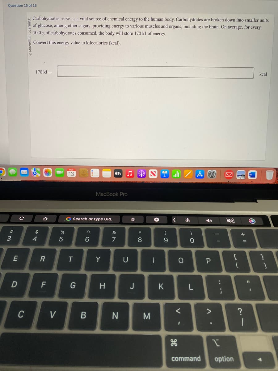 Question 15 of 16
*3
#
E
D
C
C
Carbohydrates serve as a vital source of chemical energy to the human body. Carbohydrates are broken down into smaller units
of glucose, among other sugars, providing energy to various muscles and organs, including the brain. On average, for every
10.0 g of carbohydrates consumed, the body will store 170 kJ of energy.
Convert this energy value to kilocalories (kcal).
170 kJ =
$
4
R
F
M
V
07 20
%
13
G Search or type URL
T
G
^
6
B
MacBook Pro
Y
H
tv
&
7
N
U
J
9
* 00
8
M
+
1
I
(
9
K
о
V -
<
)
0
L
command
3
P
>
.
-
I
option
{
[
+ 11
?
=
|
O
kcal
}
1