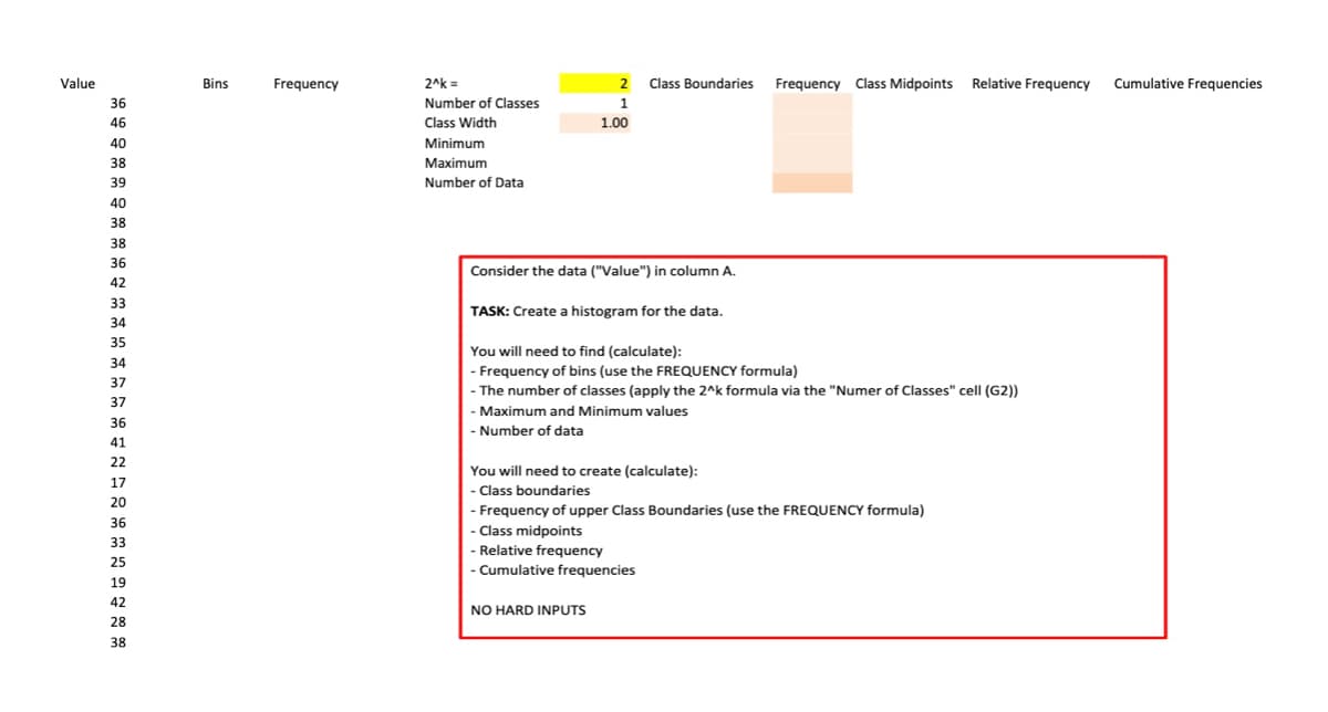 Value
36
46
40
38
39
40
38
38
36
42
33
34
35
34
37
37
36
41
22
17
20
36
33
25
19
42
28
38
Bins
Frequency
2^k=
Number of Classes
Class Width
Minimum
Maximum
Number of Data
2 Class Boundaries Frequency Class Midpoints Relative Frequency Cumulative Frequencies
1
1.00
Consider the data ("Value") in column A.
TASK: Create a histogram for the data.
You will need to find (calculate):
- Frequency of bins (use the FREQUENCY formula)
- The number of classes (apply the 2^k formula via the "Numer of Classes" cell (G2))
- Maximum and Minimum values
- Number of data
You will need to create (calculate):
- Class boundaries
- Frequency of upper Class Boundaries (use the FREQUENCY formula)
- Class midpoints
- Relative frequency
- Cumulative frequencies
NO HARD INPUTS