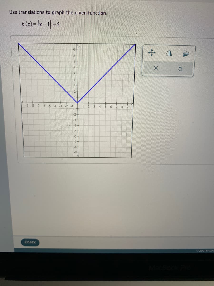 Use translations to graph the given function.
b (x) = |x –1| + 5
9-
8-
7-
5-
4
3-
2-
-9
-8
-7
-6 -5
-4
-3
-2
-1
3.
4.
5
-2-
-3-
-5-
-6-
-7
-8+
Check
72021 McGra
