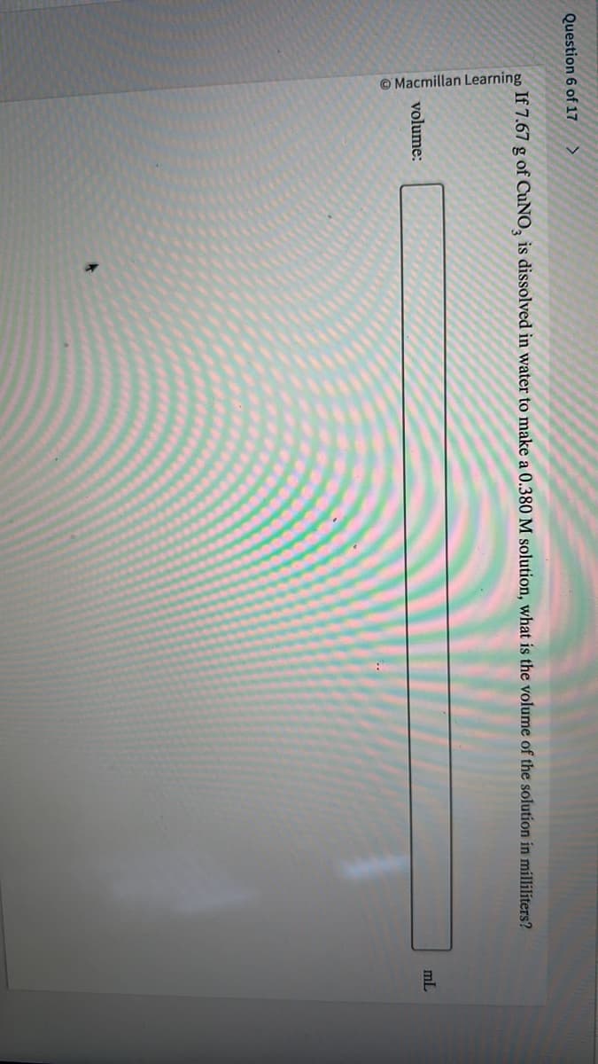 Question 6 of 17 >
ao If 7.67 g of CuNO, is dissolved in water to make a 0.380 M solution, what is the volume of the solution in milliliters?
Macmillan Learning
volume:
mL