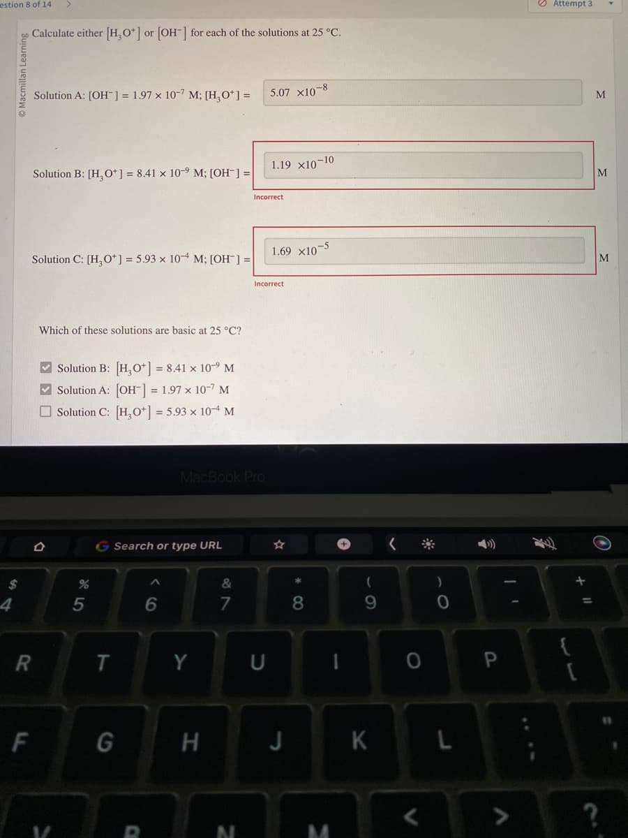 estion 8 of 14
$
4
R
F
Calculate either [H3O+] or [OH-] for each of the solutions at 25 °C.
Solution A: [OH-] = 1.97 x 107 M; [H₂O*] =
Solution B: [H₂O+] = 8.41 x 10-9 M; [OH-] =
Solution C: [H3O+] = 5.93 x 104 M; [OH-] =
Which of these solutions are basic at 25 °C?
Solution B: [H3O+] = 8.41 × 10-⁹ M
✓Solution A: [OH-] = 1.97 x 10-7 M
Solution C: [H3O+] = 5.93 x 10-4 M
V
%
5
G Search or type URL
T
G
C
6
MacBook Pro
Y
H
&
7
N
5.07 X10-8
Incorrect
1.19 x10-10
U
Incorrect
1.69 x10-5
J
*00
8
I
M
(
9
K
<
0
0
L
P
>
Attempt 3
{
+ 11
M
M
M
11