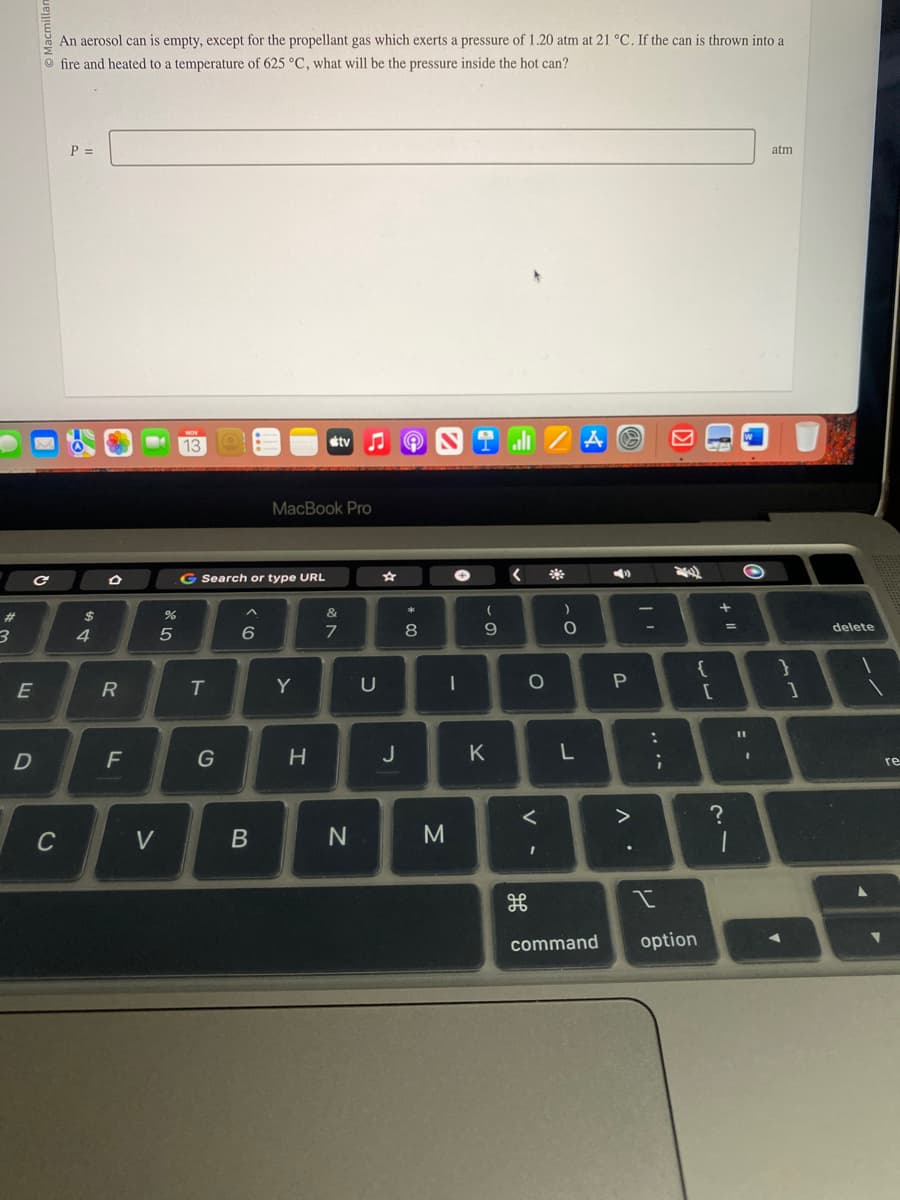 #
3
с
E
D
An aerosol can is empty, except for the propellant gas which exerts a pressure of 1.20 atm at 21 °C. If the can is thrown into a
fire and heated to a temperature of 625 °C, what will be the pressure inside the hot can?
C
P =
$
4
D
R
F
%
5
V
NOV
139
G Search or type URL
T
G
6
B
MacBook Pro
Y
tv
H
&
7
N
U
☆
J
00 *
8
NTZAⓇ
M
+
-
(
9
K
O
<
H
)
C
O
L
command
4
P
..
:
I
;
{
option
[
+ 11
?
=
1
O
I
atm
}
1
delete
1
re