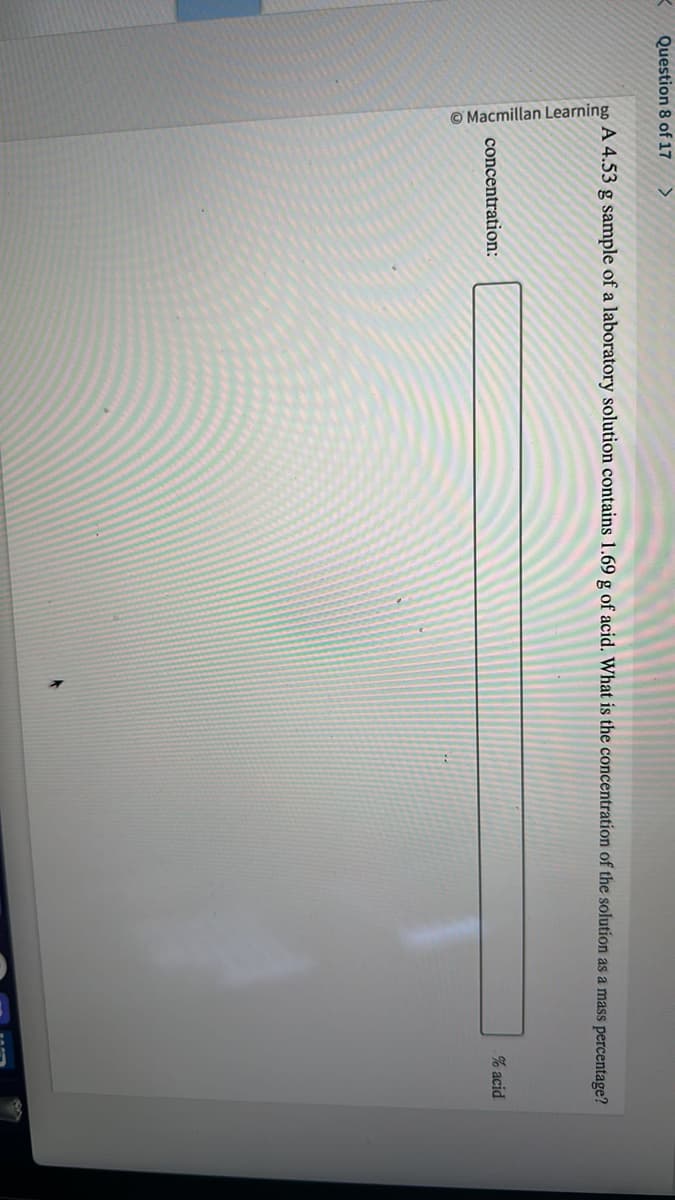 K Question 8 of 17 >
Macmillan Learning
A 4.53 g sample of a laboratory solution contains 1.69 g of acid. What is the concentration of the solution as a mass percentage?
concentration:
% acid