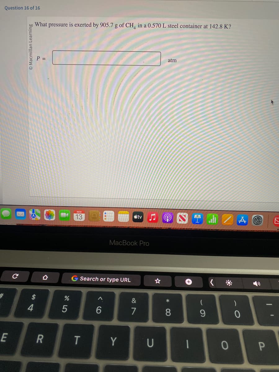 Question 16 of 16
#
E
с
Ⓒ Macmillan Learning
What pressure is exerted by 905.7 g of CH4 in a 0.570 L steel container at 142.8 K?
4
P =
$
O
R
%
5
NOV
13
G Search or type URL
T
A
6
MacBook Pro
tv
Y
&
7
☆
U
atm
* 0
8
+
1
(
9
0
)
0
+
1
P