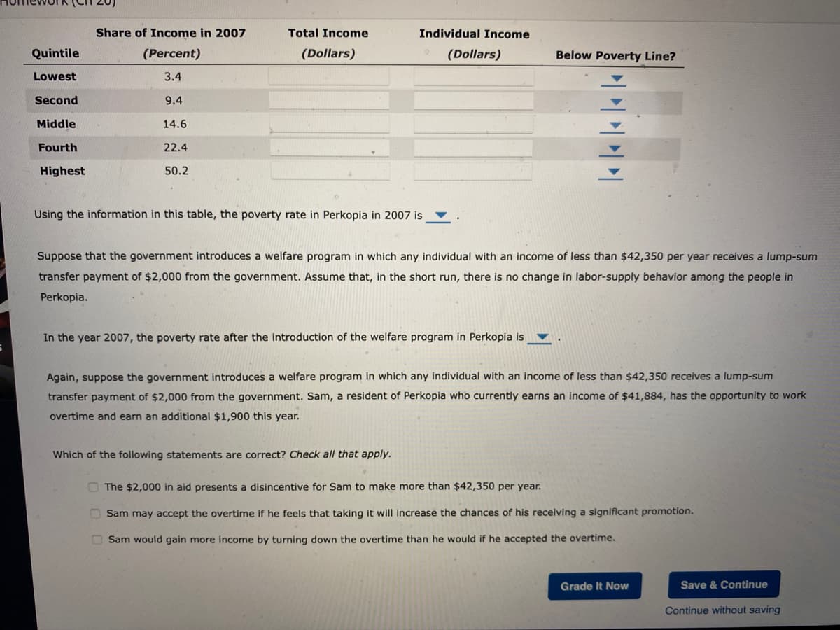 Quintile
Lowest
Second
Middle
Fourth
Highest
Share of Income in 2007
(Percent)
3.4
9.4
14.6
22.4
50.2
Total Income
(Dollars)
Individual Income
Using the information in this table, the poverty rate in Perkopia in 2007 is
(Dollars)
Suppose that the government introduces a welfare program in which any individual with an income of less than $42,350 per year receives a lump-sum
transfer payment of $2,000 from the government. Assume that, in the short run, there is no change in labor-supply behavior among the people in
Perkopia.
In the year 2007, the poverty rate after the introduction of the welfare program in Perkopia is
Which of the following statements are correct? Check all that apply.
Below Poverty Line?
Again, suppose the government introduces a welfare program in which any individual with an income of less than $42,350 receives a lump-sum
transfer payment of $2,000 from the government. Sam, a resident of Perkopia who currently earns an income of $41,884, has the opportunity to work
overtime and earn an additional $1,900 this year.
The $2,000 in aid presents a disincentive for Sam to make more than $42,350 per year.
Sam may accept the overtime if he feels that taking it will increase the chances of his receiving a significant promotion.
Sam would gain more income by turning down the overtime than he would if he accepted the overtime.
Grade It Now
Save & Continue
Continue without saving