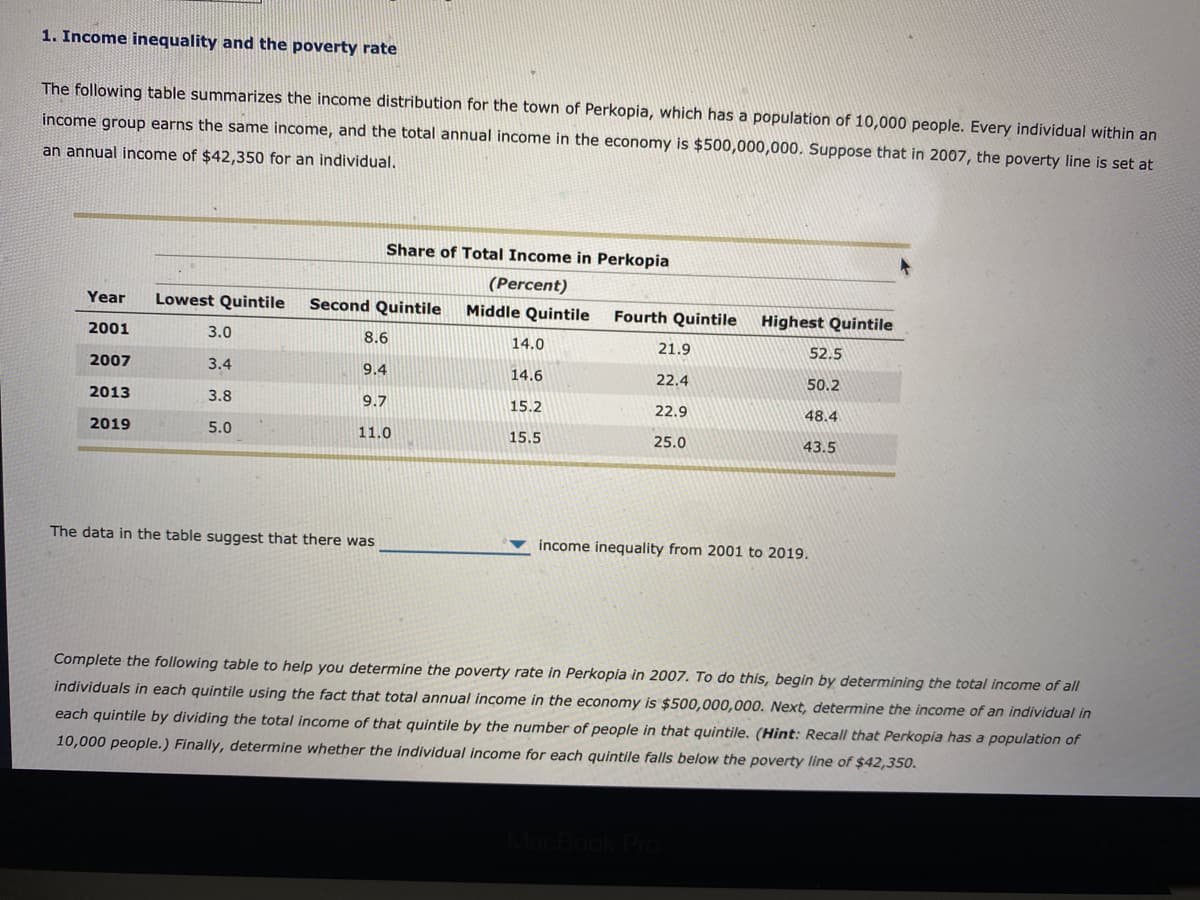 1. Income inequality and the poverty rate
The following table summarizes the income distribution for the town of Perkopia, which has a population of 10,000 people. Every individual within an
income group earns the same income, and the total annual income in the economy is $500,000,000. Suppose that in 2007, the poverty line is set at
an annual income of $42,350 for an individual.
Year Lowest Quintile Second Quintile
2001
2007
2013
2019
3.0
3.4
3.8
5.0
Share of Total Income in Perkopia
(Percent)
8.6
9.4
9.7
11.0
The data in the table suggest that there was
Middle Quintile Fourth Quintile
14.0
14.6
15.2
15.5
21.9
22.4
22.9
25.0
Highest Quintile
52.5
50.2
48.4
43.5
income inequality from 2001 to 2019.
MacBook Pro
Complete the following table to help you determine the poverty rate in Perkopia in 2007. To do this, begin by determining the total income of all
individuals in each quintile using the fact that total annual income in the economy is $500,000,000. Next, determine the income of an individual in
each quintile by dividing the total income of that quintile by the number of people in that quintile. (Hint: Recall that Perkopia has a population of
10,000 people.) Finally, determine whether the individual income for each quintile falls below the poverty line of $42,350.