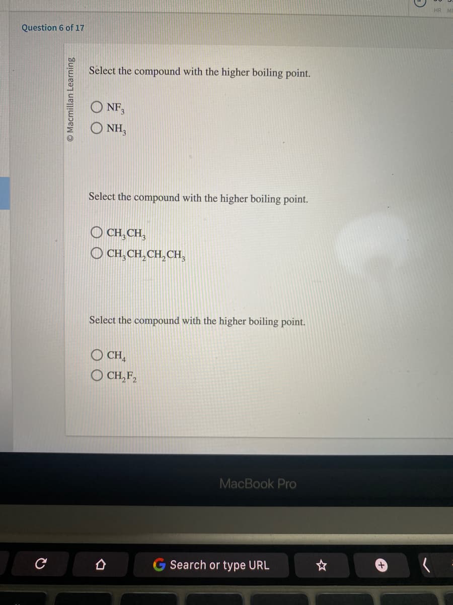 Question 6 of 17
с
Macmillan Learning
Select the compound with the higher boiling point.
NF3
NH3
Select the compound with the higher boiling point.
OCH₂CH₂
CH₂CH₂CH₂CH₂
Select the compound with the higher boiling point.
CHA
CH₂F₂
MacBook Pro
Search or type URL
HR MI