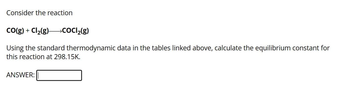 Consider the reaction
CO(g) + Cl₂(g) →CoCl₂(g)
Using the standard thermodynamic data in the tables linked above, calculate the equilibrium constant for
this reaction at 298.15K.
ANSWER: