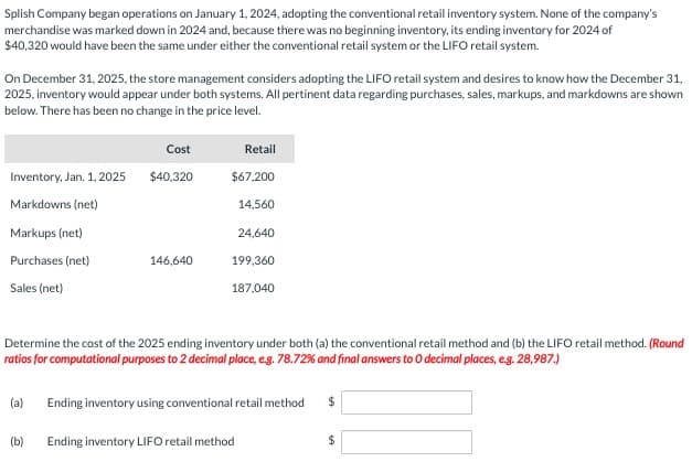 Splish Company began operations on January 1, 2024, adopting the conventional retail inventory system. None of the company's
merchandise was marked down in 2024 and, because there was no beginning inventory, its ending inventory for 2024 of
$40,320 would have been the same under either the conventional retail system or the LIFO retail system.
On December 31, 2025, the store management considers adopting the LIFO retail system and desires to know how the December 31,
2025, inventory would appear under both systems. All pertinent data regarding purchases, sales, markups, and markdowns are shown
below. There has been no change in the price level.
Inventory, Jan. 1, 2025
Markdowns (net)
Markups (net)
Purchases (net)
Sales (net)
Cost
$40,320
146,640
Retail
$67,200
14,560
24,640
199,360
187,040
Determine the cost of the 2025 ending inventory under both (a) the conventional retail method and (b) the LIFO retail method. (Round
ratios for computational purposes to 2 decimal place, e.g. 78.72% and final answers to O decimal places, e.g. 28,987.)
(a) Ending inventory using conventional retail method $
(b) Ending inventory LIFO retail method
$