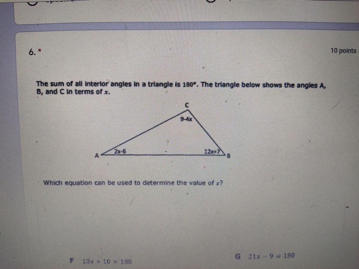 6. *
10 points
The sum of all interlor angles In a triangle is 180°. The triangle below shows the angles A,
B, and C In terms of x.
C.
9-4x
Zx-6
12x+7
Which equation can be used to determine the value of x?
G 21x-9= 180
10x +10 = 180
