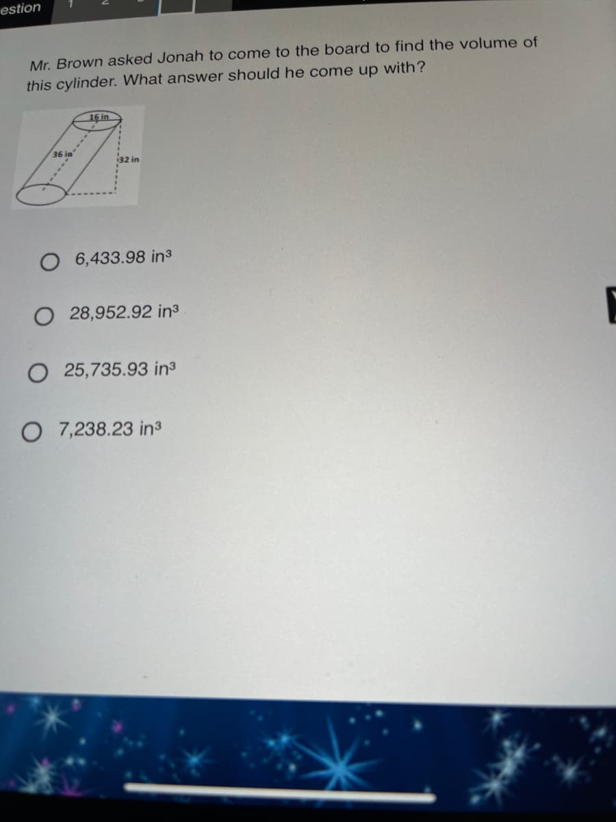 estion
Mr. Brown asked Jonah to come to the board to find the volume of
this cylinder. What answer should he come up with?
16 in
36 ia
32 in
6,433.98 in3
O 28,952.92 in3
O 25,735.93 in3
O 7,238.23 in³
