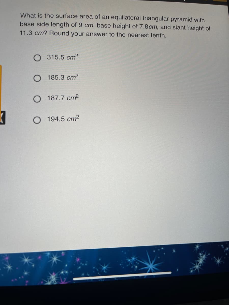 What is the surface area of an equilateral triangular pyramid with
base side length of 9 cm, base height of 7.8cm, and slant height of
11.3 cm? Round your answer to the nearest tenth.
O 315.5 cm?
185.3 cm?
187.7 cm?
194.5 cm?
