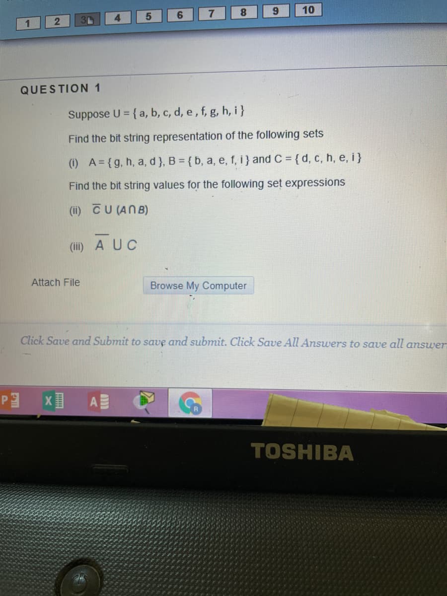 8
6.
10
4.
5
1
QUESTION 1
Suppose U = { a, b, c, d, e, f, g, h, i}
Find the bit string representation of the following sets
(i) A= {g, h, a, d}, B = {b, a, e, f, i} and C = {d, c, h, e, i}
Find the bit string values for the following set expressions
(ii) CU (ANB)
(iii) A UC
Attach File
Browse My Computer
Click Save and Submit to save and submit. Click Save All Answers to save all answer
A
TOSHIBA
