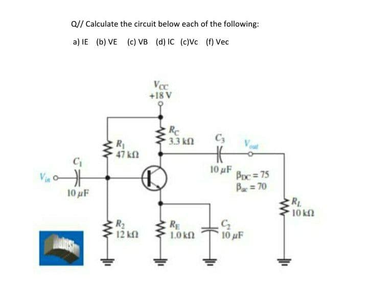 Q// Calculate the circuit below each of the following:
a) IE (b) VE (c) VB (d) IC (c)Vc (f) Vec
+18 V
Rc
3.3 kn
C3
Vout
R
47 kfl
10 uF
BDc= 75
B = 70
10 μF
RL
10 k
R2
12 kf
RE
1.0 kfN
10 uF
