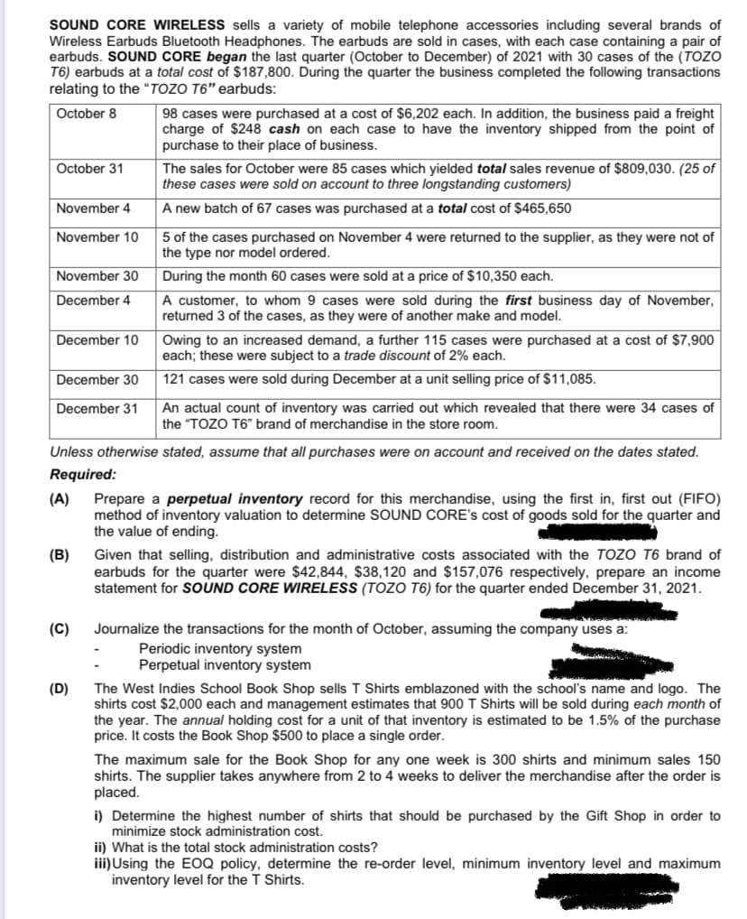 SOUND CORE WIRELESS sells a variety of mobile telephone accessories including several brands of
Wireless Earbuds Bluetooth Headphones. The earbuds are sold in cases, with each case containing a pair of
earbuds. SOUND CORE began the last quarter (October to December) of 2021 with 30 cases of the (TOZO
T6) earbuds at a total cost of $187,800. During the quarter the business completed the following transactions
relating to the “TOZO T6" earbuds:
98 cases were purchased at a cost of $6,202 each. In addition, the business paid a freight
charge of $248 cash on each case to have the inventory shipped from the point of
purchase to their place of business.
October 8
October 31
The sales for October were 85 cases which yielded total sales revenue of $809,030. (25 of
these cases were sold on account to three longstanding customers)
November 4
A new batch of 67 cases was purchased
a total cost of $465,650
November 10
5 of the cases purchased on November 4 were returned to the supplier, as they were not of
the type nor model ordered.
November 30
During the month 60 cases were sold at a price of $10,350 each.
A customer, to whom 9 cases were sold during the first business day of November,
returned 3 of the cases, as they were of another make and model.
December 4
Owing to an increased demand, a further 115 cases were purchased at a cost of $7,900
each; these were subject to a trade discount of 2% each.
December 10
December 30
121 cases were sold during December at a unit selling price of $11,085.
An actual count of inventory was carried out which revealed that there were 34 cases of
the "TOZO T6" brand of merchandise in the store room.
December 31
Unless otherwise stated, assume that all purchases were on account and received on the dates stated.
Required:
(A)
Prepare a perpetual inventory record for this merchandise, using the first in, first out (FIFO)
method of inventory valuation to determine SOUND CORE's cost of goods sold for the quarter and
the value of ending.
(B)
Given that selling, distribution and administrative costs associated with the TOZO T6 brand of
earbuds for the quarter were $42,844, $38,120 and $157,076 respectively, prepare an income
statement for SOUND CORE WIRELESS (TOZO T6) for the quarter ended December 31, 2021.
(C)
Journalize the transactions for the month of October, assuming the company uses a:
Periodic inventory system
Perpetual inventory system
(D)
The West Indies School Book Shop sells T Shirts emblazoned with the school's name and logo. The
shirts cost $2,000 each and management estimates that 900 T Shirts will be sold during each month of
the year. The annual holding cost for a unit of that inventory is estimated to be 1.5% of the purchase
price. It costs the Book Shop $500 to place a single order.
The maximum sale for the Book Shop for any one week is 300 shirts and minimum sales 150
shirts. The supplier takes anywhere from 2 to 4 weeks to deliver the merchandise after the order is
placed.
i) Determine the highest number of shirts that should be purchased by the Gift Shop in order to
minimize stock administration cost.
ii) What is the total stock administration costs?
iii)Using the EOQ policy, determine the re-order level, minimum inventory level and maximum
inventory level for the T Shirts.
