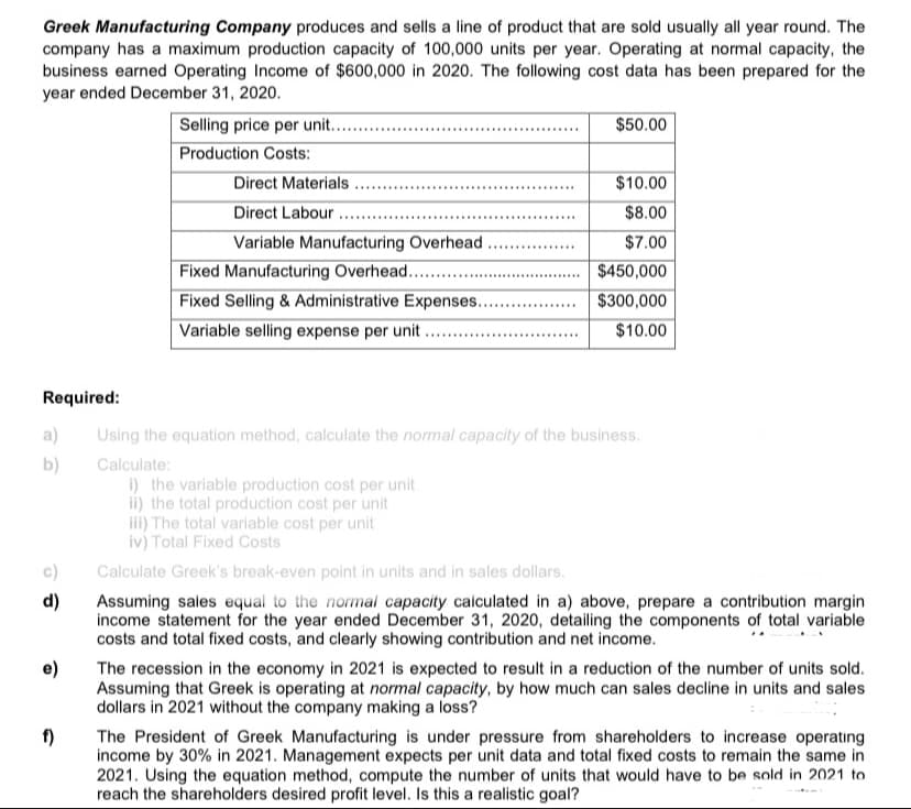 Greek Manufacturing Company produces and sells a line of product that are sold usually all year round. The
company has a maximum production capacity of 100,000 units per year. Operating at normal capacity, the
business earned Operating Income of $600,000 in 2020. The following cost data has been prepared for the
year ended December 31, 2020.
Selling price per unit...
$50.00
Production Costs:
Direct Materials ...
$10.00
........
Direct Labour .
$8.00
........
Variable Manufacturing Overhead.
$7.00
Fixed Manufacturing Overhead....
Fixed Selling & Administrative Expenses...
Variable selling expense per unit ...
$450,000
$300,000
...... .....
$10.00
Required:
a)
Using the equation method, calculate the normal capacity of the business.
b)
Calculate:
i) the variable production cost per unit
ii) the total production cost per unit
iii) The total variable cost per unit
iv) Total Fixed Costs
c)
Calculate Greek's break-even point in units and in sales dollars.
d)
Assuming sales equal to the normal capacity calculated in a) above, prepare a contribution margin
income statement for the year ended December 31, 2020, detailing the components of total variable
costs and total fixed costs, and clearly showing contribution and net income.
The recession in the economy in 2021 is expected to result in a reduction of the number of units sold.
Assuming that Greek is operating at normal capacity, by how much can sales decline in units and sales
dollars in 2021 without the company making a loss?
f)
The President of Greek Manufacturing is under pressure from shareholders to increase operating
income by 30% in 2021. Management expects per unit data and total fixed costs to remain the same in
2021. Using the equation method, compute the number of units that would have to be sold in 2021 to
reach the shareholders desired profit level. Is this a realistic goal?
