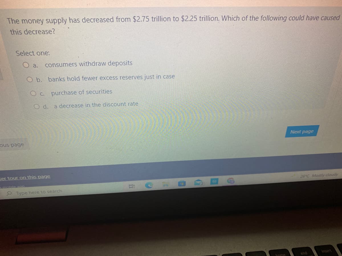 The money supply has decreased from $2.75 trillion to $2.25 trillion. Which of the following could have caused
this decrease?
Select one:
O a.
consumers withdraw deposits
O b. banks hold fewer excess reserves just in case
O c. purchase of securities
O d. a decrease in the discount rate
Next page
ous page
ser tour on this page
26°C Mostly cloudy
e Type here to search
end
insert
home
