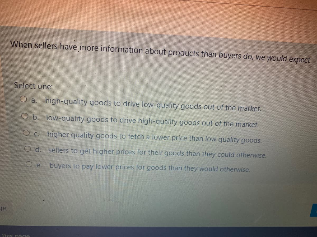 When sellers have more information about products than buyers do, we would expect
Select one:
O a. high-quality goods to drive low-quality goods out of the market.
O b. low-quality goods to drive high-quality goods out of the market.
O c. higher quality goods to fetch a lower price than low quality goods.
O d. sellers to get higher prices for their goods than they could otherwise.
O e. buyers to pay lower prices for goods than they would otherwise.
ge
this na ge
