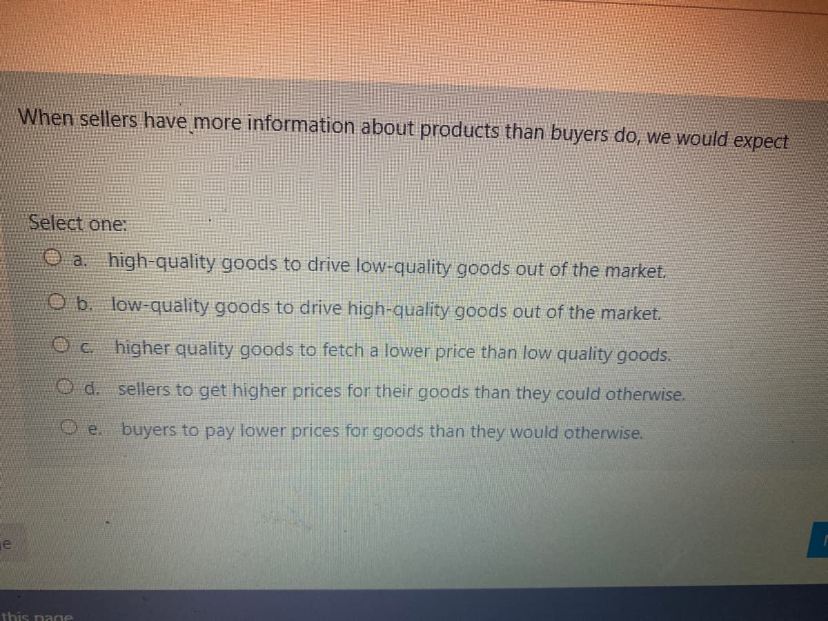 When sellers have more information about products than buyers do, we would expect
Select one:
O a. high-quality goods to drive low-quality goods out of the market.
O b. low-quality goods to drive high-quality goods out of the market.
Oc higher quality goods to fetch a lower price than low quality goods.
d.
sellers to get higher prices for their goods than they could otherwise.
O e. buyers to pay lower prices for goods than they would otherwise.
e
this nage
