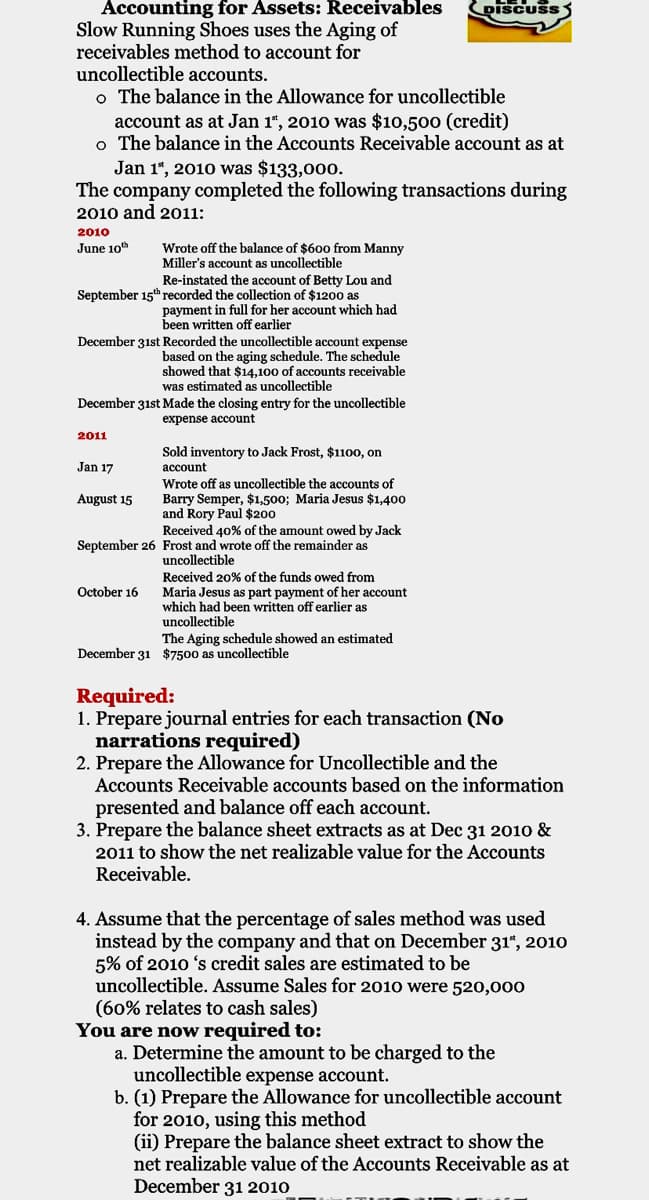 Accounting for Assets: Receivables
DISCUSS
Slow Running Shoes uses the Aging of
receivables method to account for
uncollectible accounts.
o The balance in the Allowance for uncollectible
account as at Jan 1", 2010 was $10,500 (credit)
o The balance in the Accounts Receivable account as at
Jan 1“, 2010 was $133,000.
The company completed the following transactions during
2010 and 2011:
2010
June 10
Wrote off the balance of $600 from Manny
Miller's account as uncollectible
Re-instated the account of Betty Lou and
September 15t recorded the collection of $1200 as
payment in full for her account which had
been written off earlier
December 31st Recorded the uncollectible account expense
based on the aging schedule. The schedule
showed that $14,100 of accounts receivable
was estimated as uncollectible
December 31st Made the closing entry for the uncollectible
expense account
2011
Sold inventory to Jack Frost, $1100, on
Jan 17
account
Wrote off as uncollectible the accounts of
Barry Semper, $1,500; Maria Jesus $1,400
and Rory Paul $200
Received 40% of the amount owed by Jack
August 15
September 26 Frost and wrote off the remainder as
uncollectible
Received 20% of the funds owed from
October 16
Maria Jesus as part payment of her account
which had been written off earlier as
uncollectible
The Aging schedule showed an estimated
December 31 $7500 as uncollectible
Required:
1. Prepare journal entries for each transaction (No
narrations required)
2. Prepare the Allowance for Uncollectible and the
Accounts Receivable accounts based on the information
presented and balance off each account.
3. Prepare the balance sheet extracts as at Dec 31 2010 &
2011 to show the net realizable value for the Accounts
Receivable.
4. Assume that the percentage of sales method was used
instead by the company and that on December 31", 2010
5% of 2010 's credit sales are estimated to be
uncollectible. Assume Sales for 2010 were 520,000
(60% relates to cash sales)
You are now required to:
a. Determine the amount to be charged to the
uncollectible expense account.
b. (1) Prepare the Allowance for uncollectible account
for 2010, using this method
(ii) Prepare the balance sheet extract to show the
net realizable value of the Accounts Receivable as at
December 31 2010
