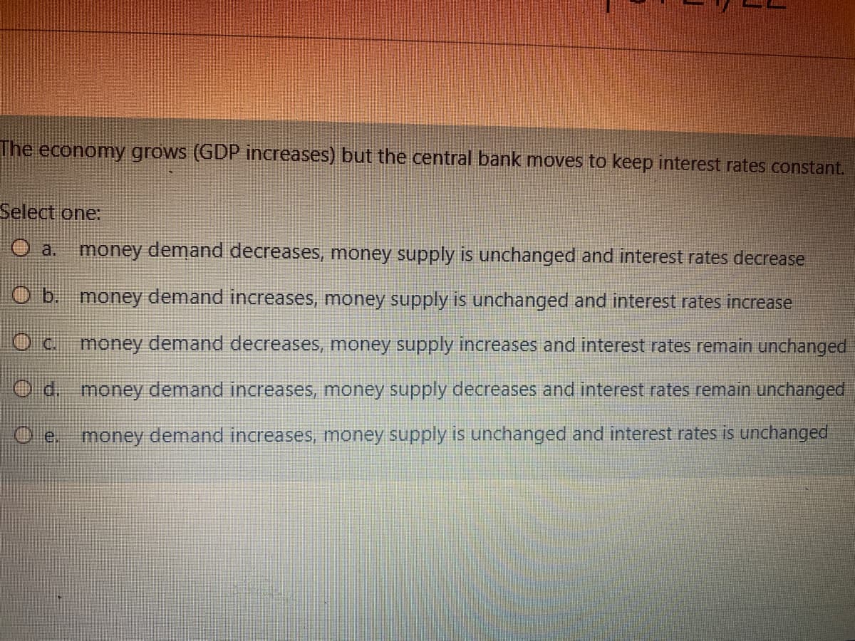 The economy grows (GDP increases) but the central bank moves to keep interest rates constant.
Select one:
O a.
money demand decreases, money supply is unchanged and interest rates decrease
O b. money demand increases, money supply is unchanged and interest rates increase
1O c. money demand decreases, money supply increases and interest rates remain unchanged
O d. money demand increases, money supply decreases and interest rates remain unchanged
money demand increases, money supply is unchanged and interest rates is unchanged
O e.
