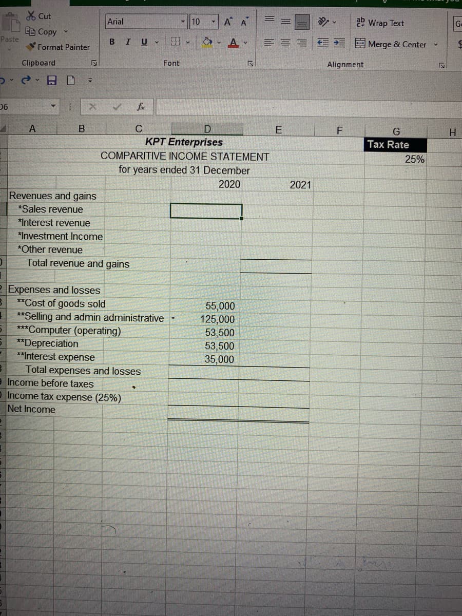 Paste
Cut
E Copy ✓
06
Format Painter
Clipboard
d. - 19
A
Revenues and gains
*Sales revenue
*Interest revenue
*Investment Income
*Other revenue
0
Total revenue and gains
2 Expenses and losses
**Cost of goods sold
**Selling and admin administrative
***Computer (operating)
**Depreciation
**Interest expense
Total expenses and losses
Income before taxes
Income tax expense (25%)
Net Income
B
S
Arial
B IU
=
X
Y 10
V
AA
A
=
2 Wrap Text
===Merge & Center
S
Alignment
F
Tax Rate
Font
✓
C
D
E
KPT Enterprises
COMPARITIVE INCOME STATEMENT
for years ended 31 December
2020
55,000
125,000
53,500
53,500
35,000
2021
25%
G.
$
H
