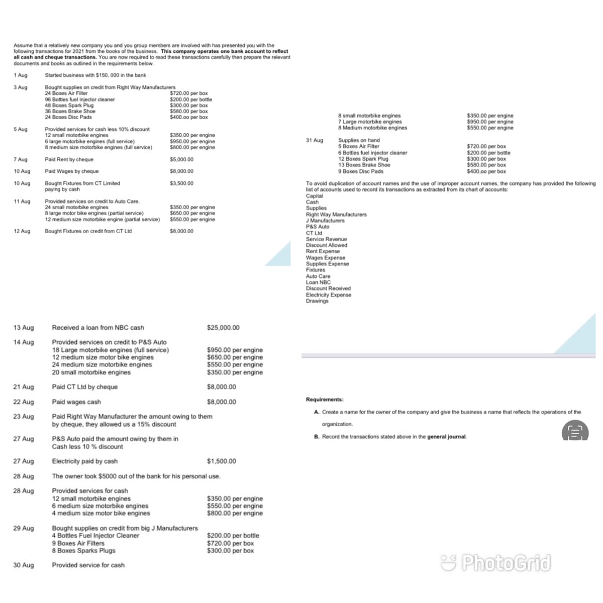 Assume that a relatively new company you and you group members are involved with has presented you with the
following transactions for 2021 from the books of the business. This company operates one bank account to reflect
all cash and cheque transactions. You are now required to read these transactions carefully then prepare the relevant
documents and books as outlined in the requirements below.
1 Aug
Started business with $150, 000 in the bank
3 Aug
Bought supplies on credit from Right Way Manufacturers
24 Boxes Air Filter
96 Bottles fuel injector cleaner
48 Boxes Spark Plug
36 Boxes Brake Shoe
$720.00 per box.
$200.00 per bottle
$300.00 per box
$580.00 per box
$400.00 per box
8 small motorbike engines
7 Large motorbike engines
8 Medium motorbike engines
24 Boxes Disc Pads
$350.00 per engine
5 Aug
$550.00 per engine
Provided services for cash less 10% discount
12 small motorbike engines
6 large motorbike engines (full service)
8 medium size motorbike engines (full service)
$350.00 per engine
$950.00 per engine
$800.00 per engine
31 Aug
Supplies on hand
5 Boxes Air Filter
6 Bottles fuel injector cleaner
12 Boxes Spark Plug
13 Boxes Brake Shoe
9 Boxes Disc Pads
$720.00 per box
$200.00 per bottle
$300.00 per box
$580.00 per box
$400.00 per box
7 Aug
Paid Rent by cheque
$5,000.00
10 Aug
Paid Wages by cheque
$8,000.00
10 Aug
Bought Fixtures from CT Limited
paying by cash
$3,500.00
To avoid duplication of account names and the use of improper account names, the company has provided the following
list of accounts used to record its transactions as extracted from its chart of accounts:
Capital
Cash
Supplies
Right Way Manufacturers
J Manufacturers
P&S Auto
CT Ltd
Service Revenue
Discount Allowed
Rent Expense
Wages Expense
Supplies Expense
Fixtures
11 Aug
Provided services on credit to Auto Care.
24 small motorbike engines
8 large motor bike engines (partial service)
12 medium size motorbike engine (partial service)
$350.00 per engine
$650.00 per engine
$550.00 per engine
12 Aug
Bought Fixtures on credit from CT Ltd
$8,000.00
Auto Care
Loan NBC
Discount Received
Electricity Expense
Drawings
13 Aug
Received a loan from NBC cash
$25,000.00
14 Aug
Provided services on credit to P&S Auto
18 Large motorbike engines (full service)
12 medium size motor bike engines
24 medium size motorbike engines
20 small motorbike engines
$950.00 per engine
$650.00 per engine
$550.00 per engine
$350.00 per engine
21 Aug
Paid CT Ltd by cheque
$8,000.00
22 Aug
Paid wages cash
$8,000.00
Requirements:
A. Create a name for the owner of the company and give the business a name that reflects the operations of the
23 Aug
Paid Right Way Manufacturer the amount owing to them
by cheque, they allowed us a 15% discount
organization.
B. Record the transactions stated above in the general journal.
P&S Auto paid the amount owing by them in
Cash less 10 % discount
27 Aug
27 Aug
Electricity paid by cash
$1,500.00
28 Aug
The owner took $5000 out of the bank for his personal use.
28 Aug
Provided services for cash
12 small motorbike engines
6 medium size motorbike engines
4 medium size motor bike engines
$350.00 per engine
$550.00 per engine
$800.00 per engine
29 Aug
Bought supplies on credit from big J Manufacturers
4 Bottles Fuel Injector Cleaner
9 Boxes Air Filters
8 Boxes Sparks Plugs
$200.00 per bottle
$720.00 per box
$300.00 per box
S PhotoGrid
30 Aug
Provided service for cash
