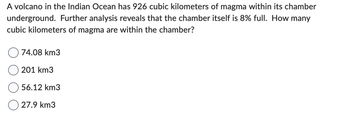 A volcano in the Indian Ocean has 926 cubic kilometers of magma within its chamber
underground. Further analysis reveals that the chamber itself is 8% full. How many
cubic kilometers of magma are within the chamber?
74.08 km3
201 km3
56.12 km3
27.9 km3