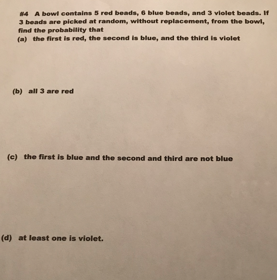 #4 A bowl contains 5 red beads, 6 blue beads, and 3 violet beads. If
3 beads are picked at random, without replacement, from the bowl,
find the probability that
(a) the first is red, the second is blue, and the third is violet
(b) all 3 are red
(c) the first is blue and the second and third are not blue
(d) at least one is violet.