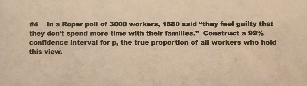 #4 In a Roper poll of 3000 workers, 1680 said "they feel guilty that
they don't spend more time with their families." Construct a 99%
confidence interval for p, the true proportion of all workers who hold
this view.