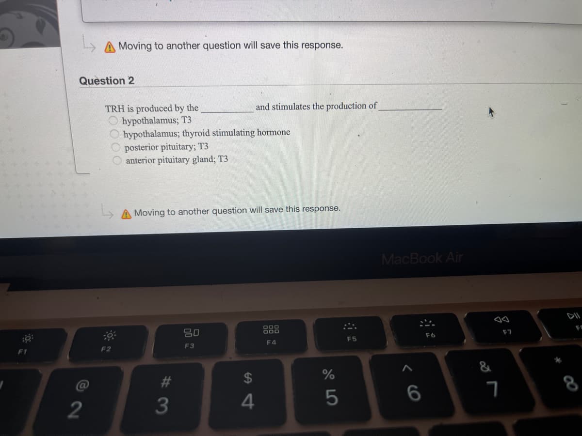 F1
Question 2
72
Moving to another question will save this response.
F2
TRH is produced by the
Ohypothalamus; T3
Ohypothalamus; thyroid stimulating hormone
O posterior pituitary; T3
anterior pituitary gland; T3
Moving to another question will save this response.
#3
and stimulates the production of
20
F3
4
000
000
F4
%
5
F5
MacBook Air
A
6
F6
so
7
F7
CO