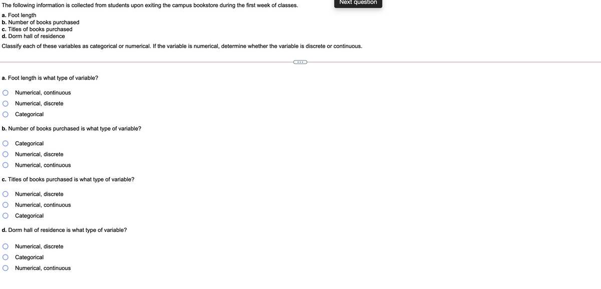 Next question
The following information is collected from students upon exiting the campus bookstore during the first week of classes.
a. Foot length
b. Number of books purchased
c. Titles of books purchased
d. Dorm hall of residence
Classify each of these variables as categorical or numerical. If the variable is numerical, determine whether the variable is discrete or continuous.
a. Foot length is what type of variable?
Numerical, continuous
Numerical, discrete
Categorical
b. Number of books purchased is what type of variable?
Categorical
Numerical, discrete
Numerical, continuous
c. Titles of books purchased is what type of variable?
Numerical, discrete
Numerical, continuous
O Categorical
d. Dorm hall of residence is what type of variable?
Numerical, discrete
Categorical
Numerical, continuous
