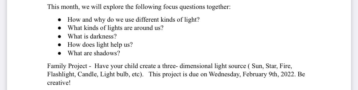 This month, we will explore the following focus questions together:
How and why do we use different kinds of light?
What kinds of lights are around us?
What is darkness?
How does light help us?
What are shadows?
Family Project - Have your child create a three- dimensional light source ( Sun, Star, Fire,
Flashlight, Candle, Light bulb, etc). This project is due on Wednesday, February 9th, 2022. Be
creative!
