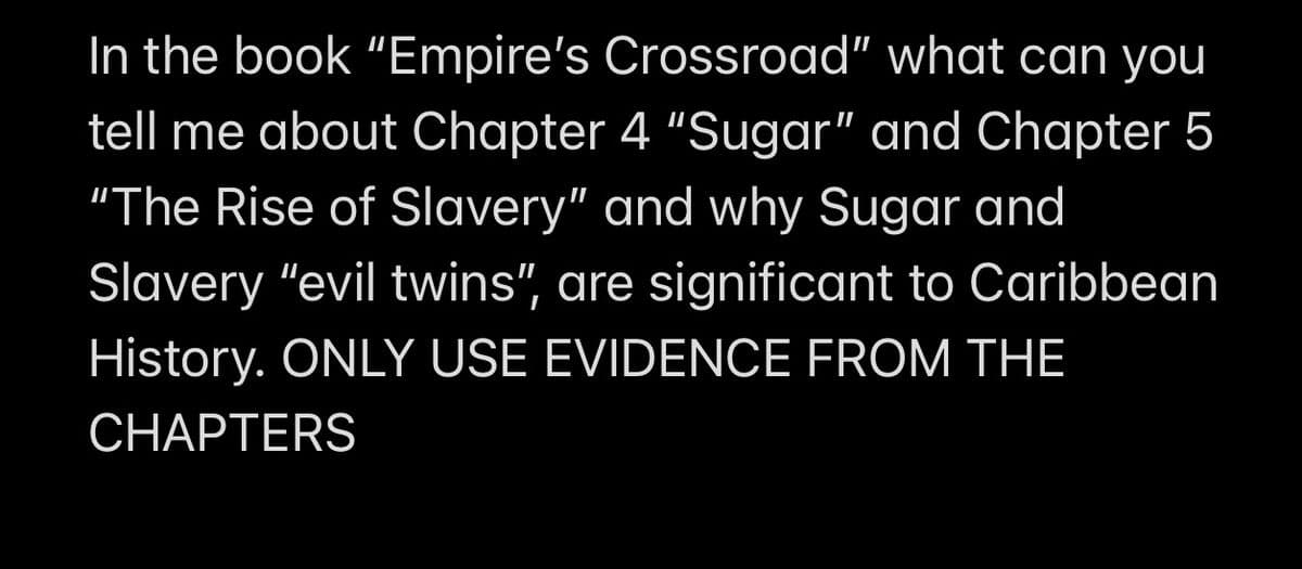 In the book "Empire's Crossroad" what can you
tell me about Chapter 4 "Sugar" and Chapter 5
"The Rise of Slavery" and why Sugar and
Slavery "evil twins", are significant to Caribbean
History. ONLY USE EVIDENCE FROM THE
CHAPTERS