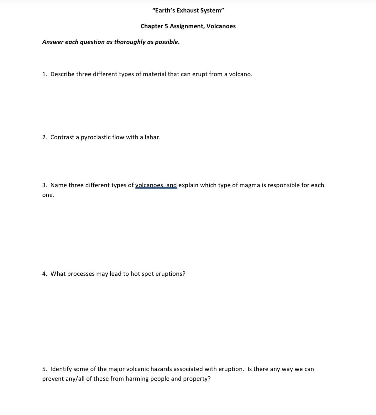 "Earth's Exhaust System"
Chapter 5 Assignment, Volcanoes
Answer each question as thoroughly as possible.
1. Describe three different types of material that can erupt from a volcano.
2. Contrast a pyroclastic flow with a lahar.
3. Name three different types of volcanoes, and explain which type of magma is responsible for each
one.
4. What processes may lead to hot spot eruptions?
5. Identify some of the major volcanic hazards associated with eruption. Is there any way we can
prevent any/all of these from harming people and property?