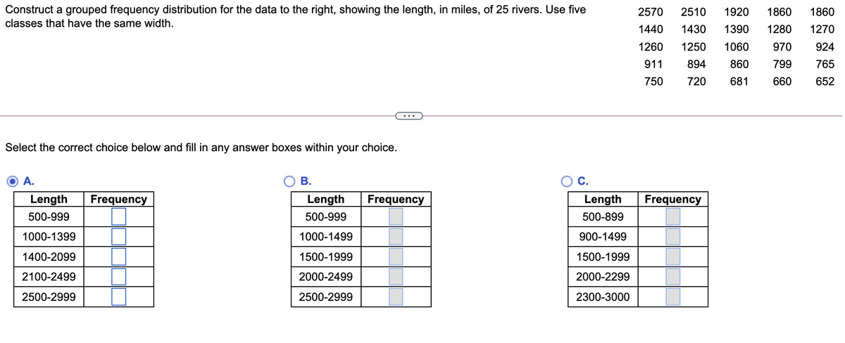 Construct a grouped frequency distribution for the data to the right, showing the length, in miles, of 25 rivers. Use five
2570
2510
1920
1860
1860
classes that have the same width.
1440
1430
1390
1280
1270
1260
1250
1060
970
924
911
894
860
799
765
750
720
681
660
652
Select the correct choice below and fill in any answer boxes within your choice.
А.
В.
C.
Length
Frequency
Length
Frequency
Length
Frequency
500-999
500-999
500-899
1000-1399
1000-1499
900-1499
1400-2099
1500-1999
1500-1999
2100-2499
2000-2499
2000-2299
2500-2999
2500-2999
2300-3000
