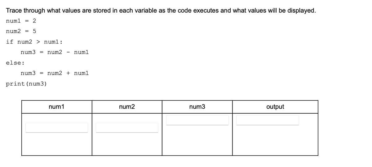 Trace through what values are stored in each variable as the code executes and what values will be displayed.
numl
= 2
num2 =
if num2 > num1:
num3 = num2 - numl
else:
num3 = num2 + numl
print (num3)
num1
num2
num3
output
