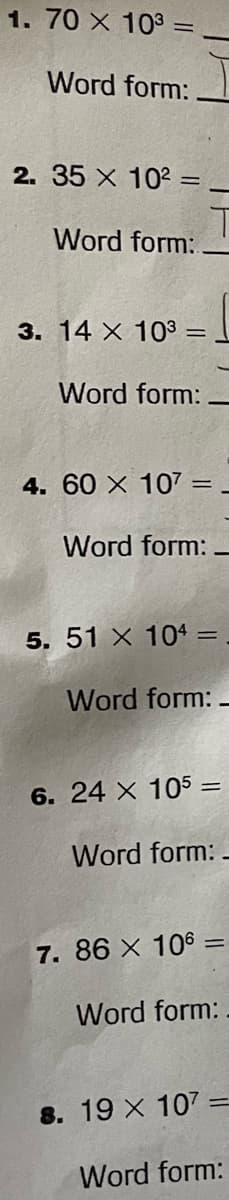 1. 70 X 103
Word form:
2. 35 X 10²:
Word form:
3. 14 X 103 =
Word form:
4. 60 X 107 =
=
Word form:
5. 51 X 104 =
Word form:
6. 24 X 105 =
Word form:
7. 86 X 106:
Word form:
8. 19 X 107
Word form: