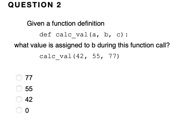 QUESTION 2
Given a function definition
def calc val(a, b, c):
what value is assigned to b during this function call?
calc_val (42, 55, 77)
O 77
55
42
