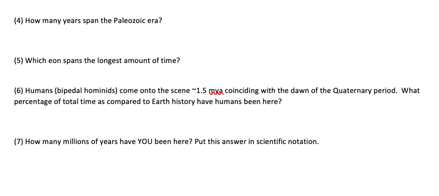 (4) How many years span the Paleozoic era?
(5) Which eon spans the longest amount of time?
(6) Humans (bipedal hominids) come onto the scene ~1.5 mxa coinciding with the dawn of the Quaternary period. What
percentage of total time as compared to Earth history have humans been here?
(7) How many millions of years have YOU been here? Put this answer in scientific notation.