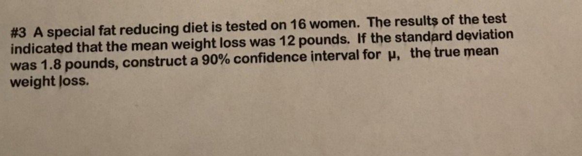 #3 A special fat reducing diet is tested on 16 women. The results of the test
indicated that the mean weight loss was 12 pounds. If the standard deviation
was 1.8 pounds, construct a 90% confidence interval for u, the true mean
weight loss.