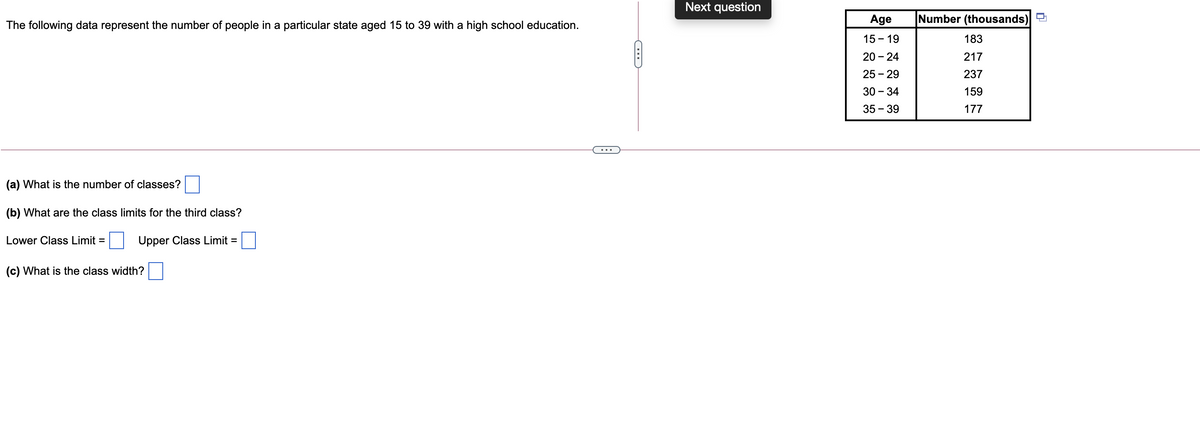 Next question
Age
Number (thousands)
The following data represent the number of people in a particular state aged 15 to 39 with a high school education.
15 - 19
183
20 - 24
217
25 - 29
237
30 - 34
159
35 – 39
177
(a) What is the number of classes?
(b) What are the class limits for the third class?
Lower Class Limit =
Upper Class Limit =
(c) What is the class width?
