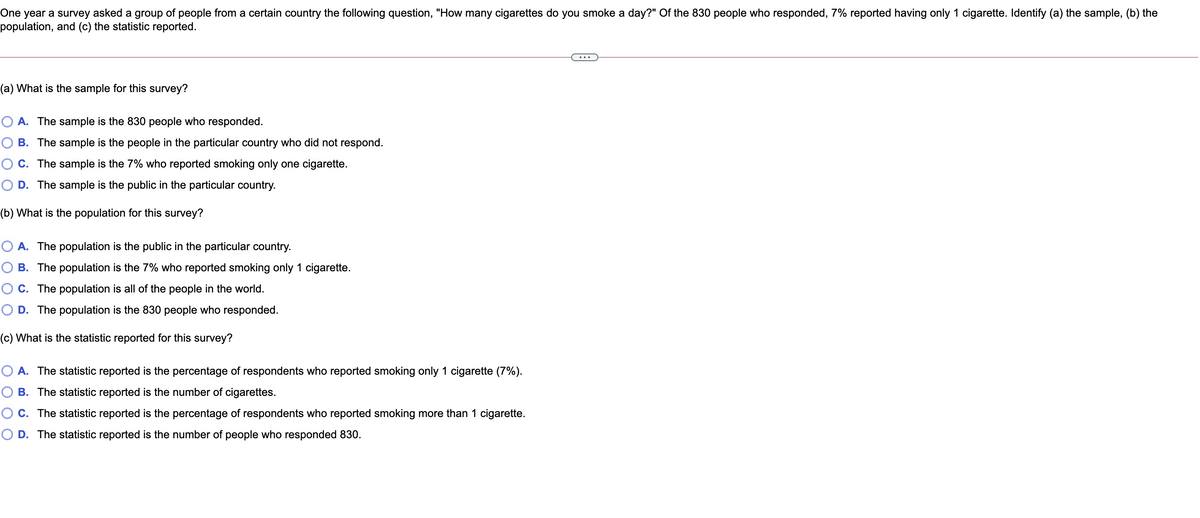 One year a survey asked a group of people from a certain country the following question, "How many cigarettes do you smoke a day?" Of the 830 people who responded, 7% reported having only 1 cigarette. Identify (a) the sample, (b) the
population, and (c) the statistic reported.
(a) What is the sample for this survey?
O A. The sample is the 830 people who responded.
B. The sample is the people in the particular country who did not respond.
OC. The sample is the 7% who reported smoking only one cigarette.
O D. The sample is the public in the particular country.
(b) What is the population for this survey?
O A. The population is the public in the particular country.
O B. The population is the 7% who reported smoking only 1 cigarette.
O C. The population is all of the people in the world.
O D. The population is the 830 people who responded.
(c) What is the statistic reported for this survey?
statistic reported is
percentage of respondents who reported smoking only 1 cigarette (7%).
O B. The statistic reported is the number of cigarettes.
OC. The statistic reported is the percentage of respondents who reported smoking more than 1 cigarette.
D. The statistic reported is the number of people who responded 830.
