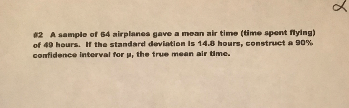 #2 A sample of 64 airplanes gave a mean air time (time spent flying)
of 49 hours. If the standard deviation is 14.8 hours, construct a 90%
confidence interval for u, the true mean air time.