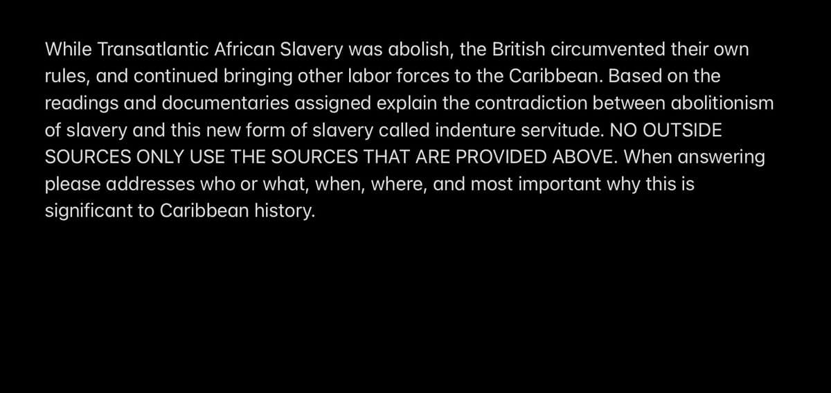 While Transatlantic African Slavery was abolish, the British circumvented their own
rules, and continued bringing other labor forces to the Caribbean. Based on the
readings and documentaries assigned explain the contradiction between abolitionism
of slavery and this new form of slavery called indenture servitude. NO OUTSIDE
SOURCES ONLY USE THE SOURCES THAT ARE PROVIDED ABOVE. When answering
please addresses who or what, when, where, and most important why this is
significant to Caribbean history.