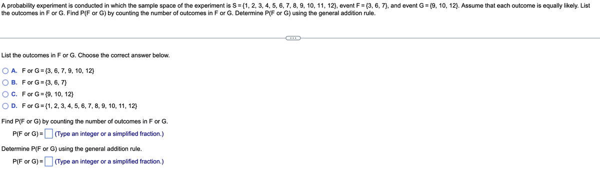 A probability experiment is conducted in which the sample space of the experiment is S= {1, 2, 3, 4, 5, 6, 7, 8, 9, 10, 11, 12}, event F = {3, 6, 7}, and event G = {9, 10, 12}. Assume that each outcome is equally likely. List
the outcomes in F or G. Find P(F or G) by counting the number of outcomes in F or G. Determine P(F or G) using the general addition rule.
%3D
List the outcomes in F or G. Choose the correct answer below.
О А. For G%3 {3, 6, 7, 9, 10, 12}
B. For G= {3, 6, 7}
C. For G= {9, 10, 12}
D. For G= {1, 2, 3, 4, 5, 6, 7, 8, 9, 10, 11, 12}
Find P(F or G) by counting the number of outcomes in F or G.
P(F or G) = (Type an integer or a simplified fraction.)
Determine P(F or G) using the general addition rule.
P(F or G) = (Type an integer or a simplified fraction.)
%D
